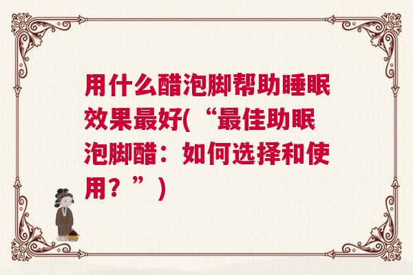 用什么醋泡脚帮助睡眠效果最好(“最佳助眠泡脚醋：如何选择和使用？”)