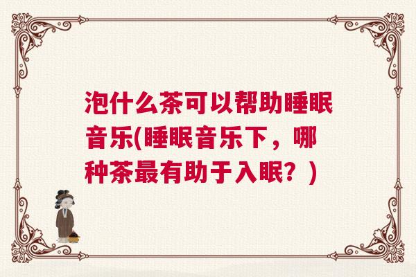 泡什么茶可以帮助睡眠音乐(睡眠音乐下,哪种茶最有助于入眠?) 泡什么茶可以帮助睡眠音乐(睡眠音乐下,哪种茶最有助于入眠?)