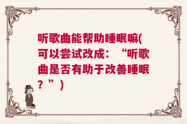 听歌曲能帮助睡眠嘛(可以尝试改成：“听歌曲是否有助于改善睡眠？”)
