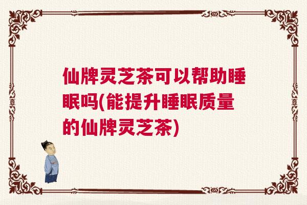 仙牌灵芝茶可以帮助睡眠吗(能提升睡眠质量的仙牌灵芝茶)