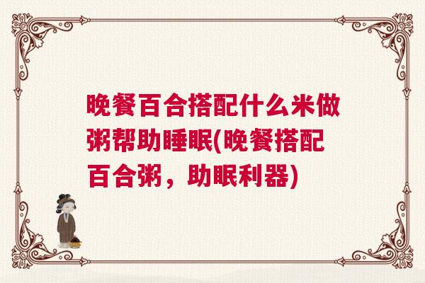 晚餐百合搭配什么米做粥帮助睡眠(晚餐搭配百合粥，助眠利器)