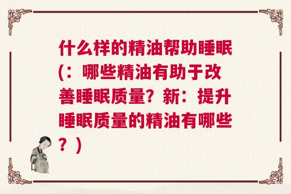 什么样的精油帮助睡眠(：哪些精油有助于改善睡眠质量？新：提升睡眠质量的精油有哪些？)