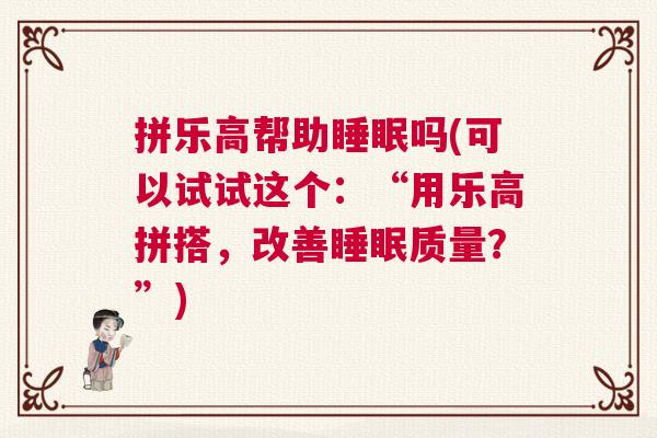 拼乐高帮助睡眠吗(可以试试这个:“用乐高拼搭,改善睡眠质量?”) 拼乐高帮助睡眠吗(可以试试这个:“用乐高拼搭,改善睡眠质量?”)