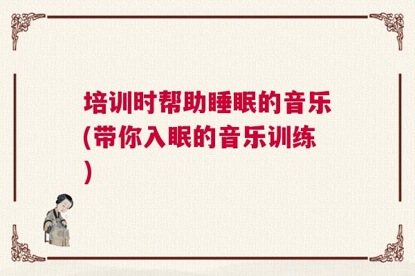 培训时帮助睡眠的音乐(带你入眠的音乐训练)