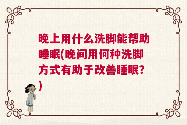 晚上用什么洗脚能帮助睡眠(晚间用何种洗脚方式有助于改善睡眠？)
