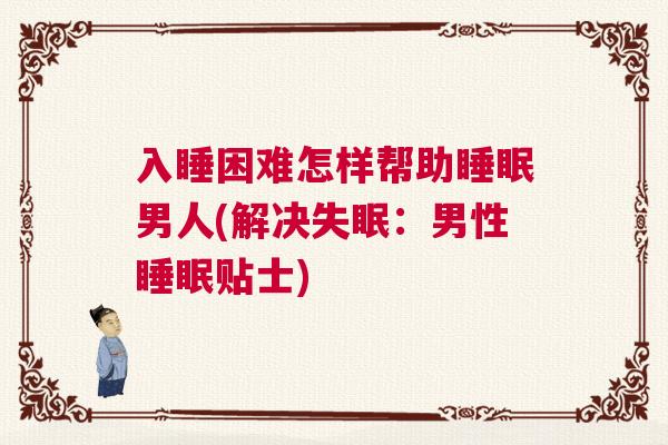 入睡困难怎样帮助睡眠男人(解决失眠：男性睡眠贴士)