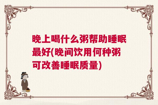 晚上喝什么粥帮助睡眠最好(晚间饮用何种粥可改善睡眠质量)
