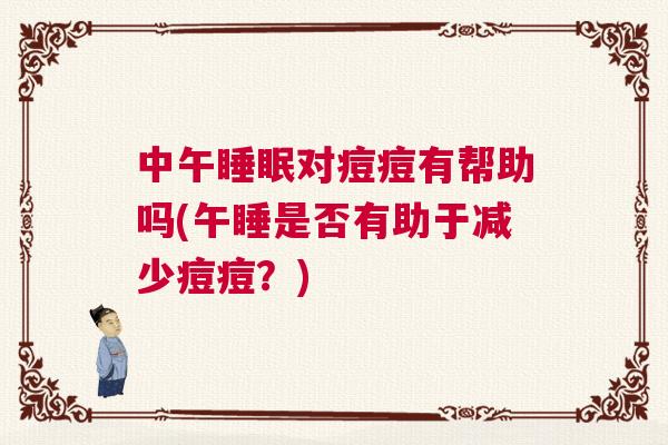 中午睡眠对痘痘有帮助吗(午睡是否有助于减少痘痘?) 中午睡眠对痘痘有帮助吗(午睡是否有助于减少痘痘?)