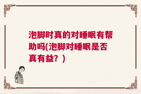 泡脚时真的对睡眠有帮助吗(泡脚对睡眠是否真有益?) 泡脚时真的对睡眠有帮助吗(泡脚对睡眠是否真有益?)