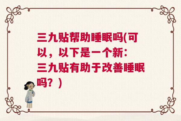 三九贴帮助睡眠吗(可以，以下是一个新： 三九贴有助于改善睡眠吗？)