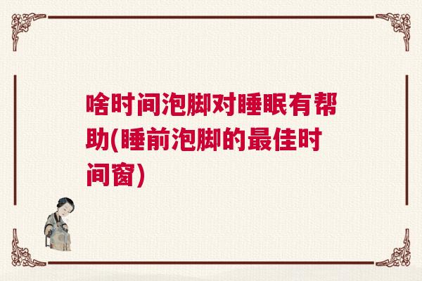 啥时间泡脚对睡眠有帮助(睡前泡脚的最佳时间窗)