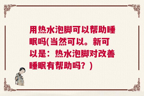 用热水泡脚可以帮助睡眠吗(当然可以。新可以是：热水泡脚对改善睡眠有帮助吗？)