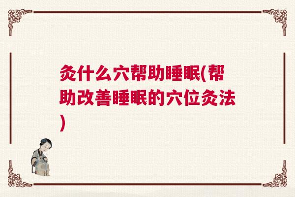 灸什么穴帮助睡眠(帮助改善睡眠的穴位灸法)