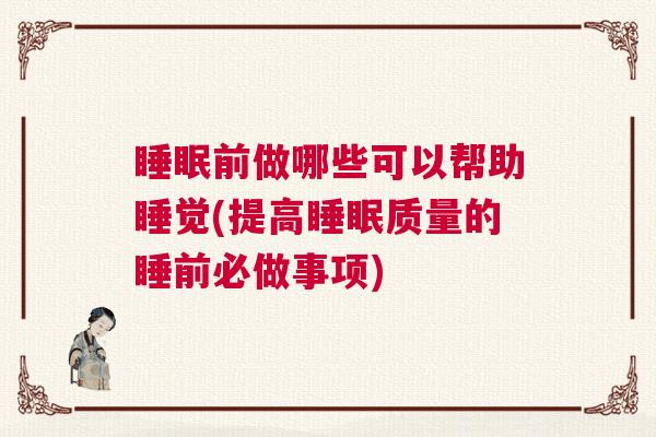 睡眠前做哪些可以帮助睡觉(提高睡眠质量的睡前必做事项)