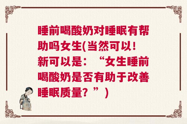 睡前喝酸奶对睡眠有帮助吗女生(当然可以！新可以是：“女生睡前喝酸奶是否有助于改善睡眠质量？”)
