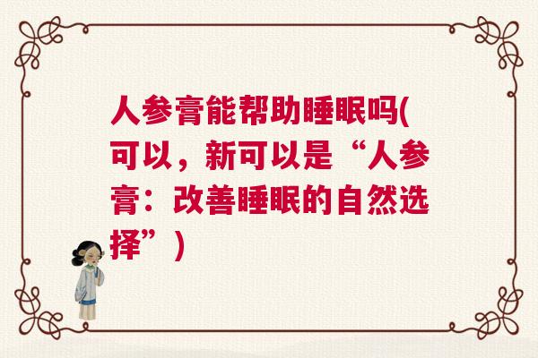 人参膏能帮助睡眠吗(可以，新可以是“人参膏：改善睡眠的自然选择”)