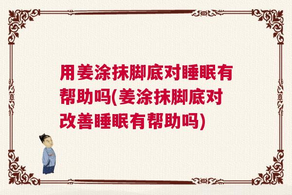 用姜涂抹脚底对睡眠有帮助吗(姜涂抹脚底对改善睡眠有帮助吗)