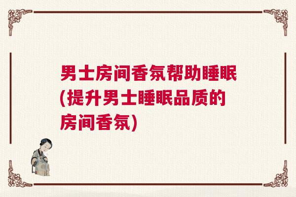 男士房间香氛帮助睡眠(提升男士睡眠品质的房间香氛)
