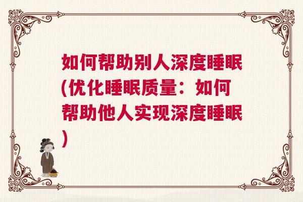 如何帮助别人深度睡眠(优化睡眠质量：如何帮助他人实现深度睡眠)