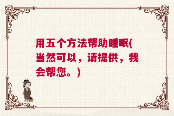 用五个方法帮助睡眠(当然可以，请提供，我会帮您。)