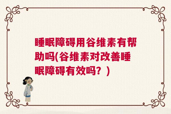 睡眠障碍用谷维素有帮助吗(谷维素对改善睡眠障碍有效吗？)