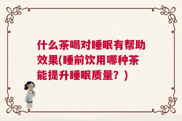 什么茶喝对睡眠有帮助效果(睡前饮用哪种茶能提升睡眠质量？)