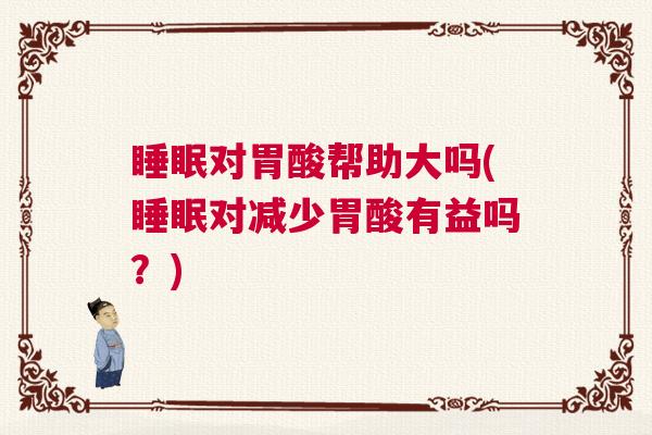 睡眠对胃酸帮助大吗(睡眠对减少胃酸有益吗？)