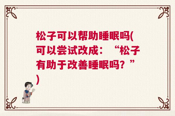 松子可以帮助睡眠吗(可以尝试改成：“松子有助于改善睡眠吗？”)