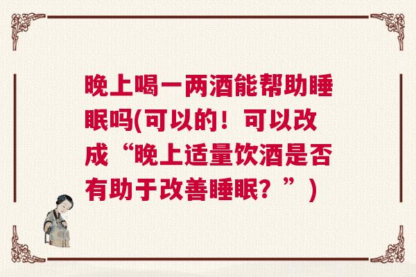 晚上喝一两酒能帮助睡眠吗(可以的！可以改成“晚上适量饮酒是否有助于改善睡眠？”)