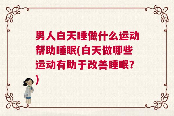 男人白天睡做什么运动帮助睡眠(白天做哪些运动有助于改善睡眠？)