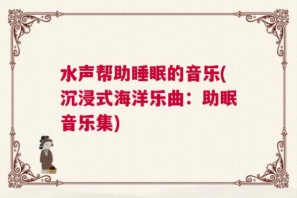 水声帮助睡眠的音乐(沉浸式海洋乐曲：助眠音乐集)