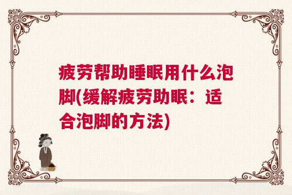 疲劳帮助睡眠用什么泡脚(缓解疲劳助眠：适合泡脚的方法)