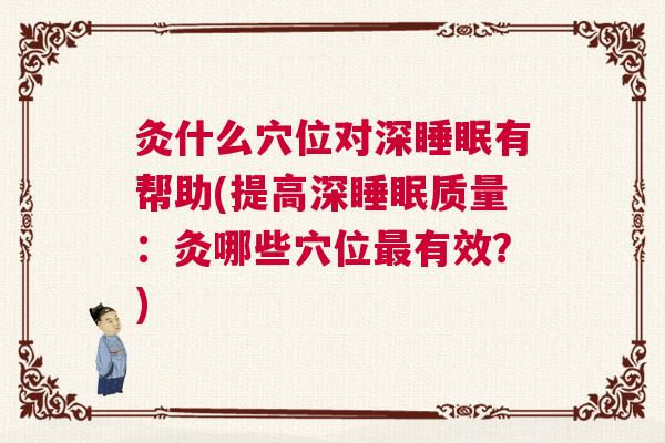 灸什么穴位对深睡眠有帮助(提高深睡眠质量：灸哪些穴位最有效？)