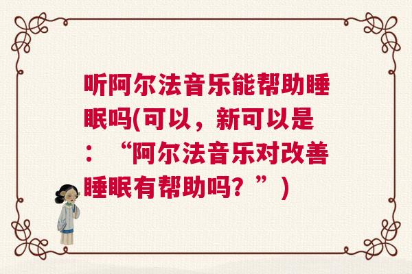 听阿尔法音乐能帮助睡眠吗(可以，新可以是：“阿尔法音乐对改善睡眠有帮助吗？”)