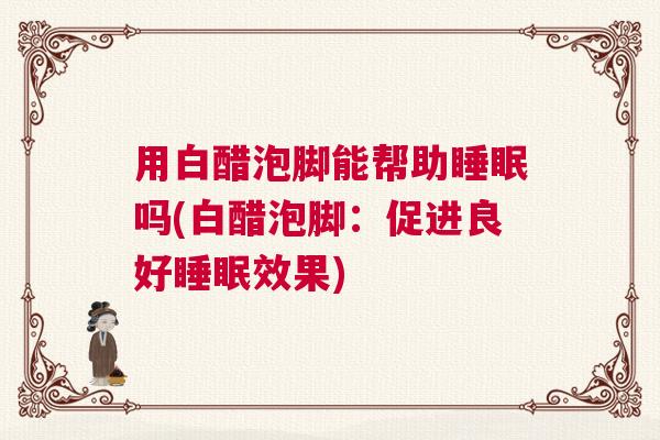 用白醋泡脚能帮助睡眠吗(白醋泡脚:促进良好睡眠效果) 用白醋泡脚能帮助睡眠吗(白醋泡脚:促进良好睡眠效果)