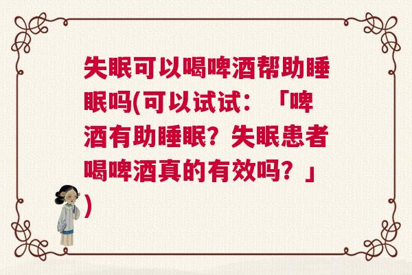 失眠可以喝啤酒帮助睡眠吗(可以试试：「啤酒有助睡眠？失眠患者喝啤酒真的有效吗？」)