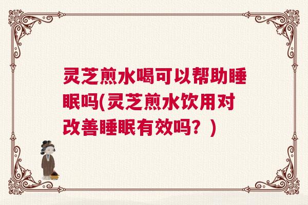 灵芝煎水喝可以帮助睡眠吗(灵芝煎水饮用对改善睡眠有效吗？)