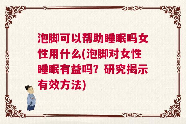 泡脚可以帮助睡眠吗女性用什么(泡脚对女性睡眠有益吗？研究揭示有效方法)