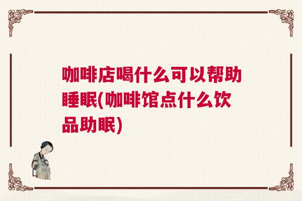 咖啡店喝什么可以帮助睡眠(咖啡馆点什么饮品助眠)
