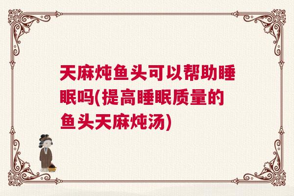 天麻炖鱼头可以帮助睡眠吗(提高睡眠质量的鱼头天麻炖汤)