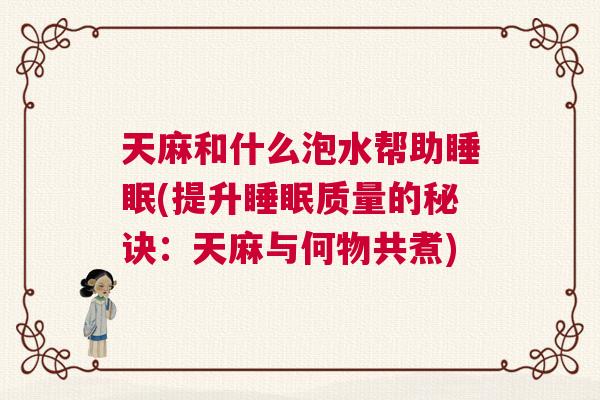 天麻和什么泡水帮助睡眠(提升睡眠质量的秘诀：天麻与何物共煮)