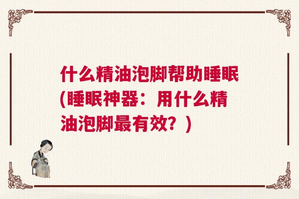 什么精油泡脚帮助睡眠(睡眠神器：用什么精油泡脚最有效？)