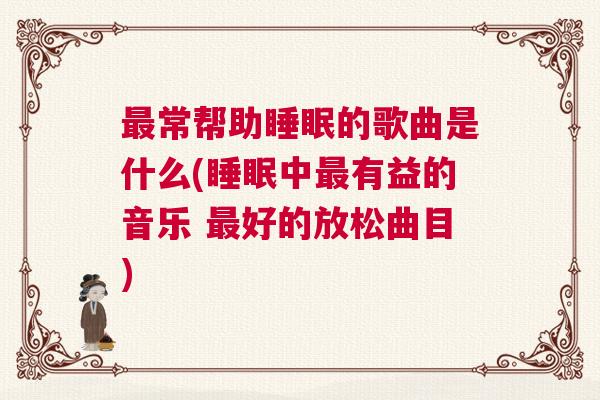 最常帮助睡眠的歌曲是什么(睡眠中最有益的音乐 最好的放松曲目)