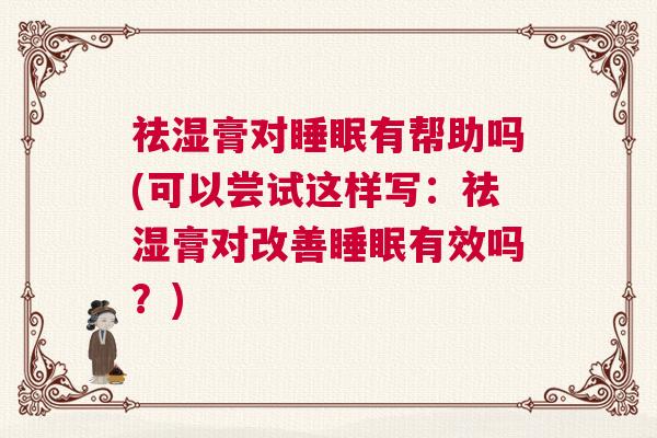 祛湿膏对睡眠有帮助吗(可以尝试这样写：祛湿膏对改善睡眠有效吗？)