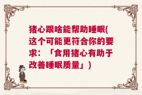 猪心跟啥能帮助睡眠(这个可能更符合你的要求：「食用猪心有助于改善睡眠质量」)