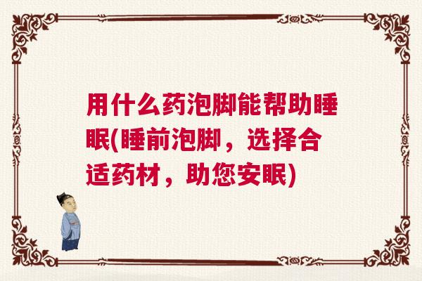 用什么药泡脚能帮助睡眠(睡前泡脚，选择合适药材，助您安眠)