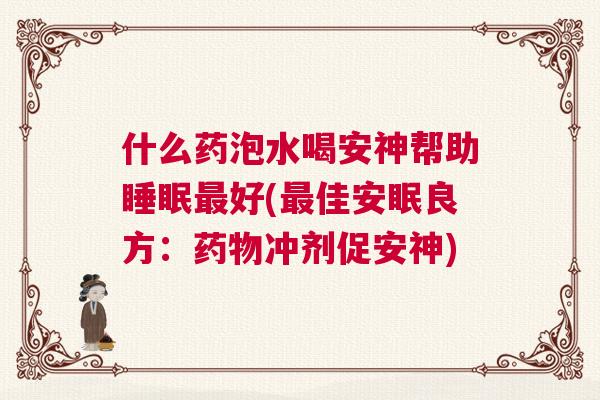 什么药泡水喝安神帮助睡眠最好(最佳安眠良方：药物冲剂促安神)