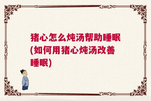 猪心怎么炖汤帮助睡眠(如何用猪心炖汤改善睡眠)
