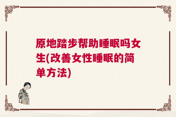 原地踏步帮助睡眠吗女生(改善女性睡眠的简单方法) 原地踏步帮助睡眠吗女生(改善女性睡眠的简单方法)