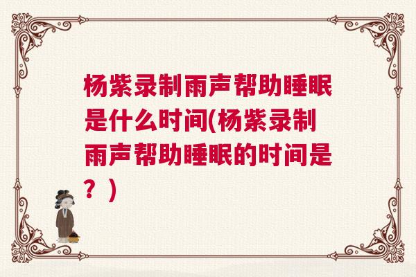 杨紫录制雨声帮助睡眠是什么时间(杨紫录制雨声帮助睡眠的时间是？)
